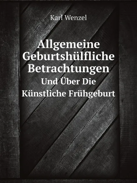 Обложка книги Allgemeine Geburtshulfliche Betrachtungen. Und Uber Die Kunstliche Fruhgeburt, Karl Wenzel