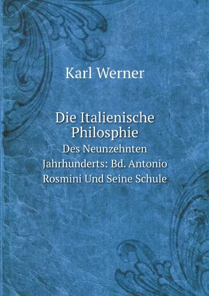 Обложка книги Die Italienische Philosphie. Des Neunzehnten Jahrhunderts: Bd. Antonio Rosmini Und Seine Schule, Karl Werner