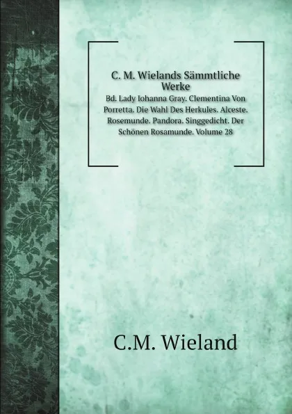 Обложка книги C. M. Wielands Sammtliche Werke. Bd. Lady Iohanna Gray. Clementina Von Porretta. Die Wahl Des Herkules. Alceste. Rosemunde. Pandora. Singgedicht. Der Schonen Rosamunde. Volume 28, C.M. Wieland