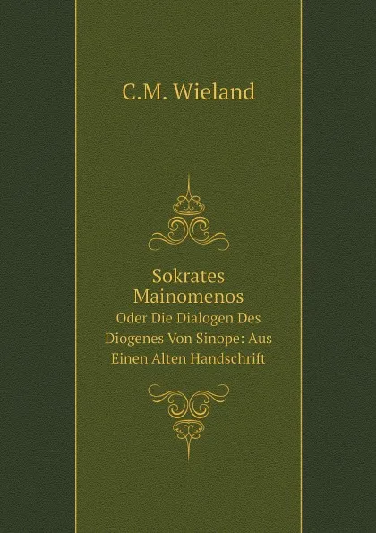 Обложка книги Sokrates Mainomenos. Oder Die Dialogen Des Diogenes Von Sinope: Aus Einen Alten Handschrift, C.M. Wieland