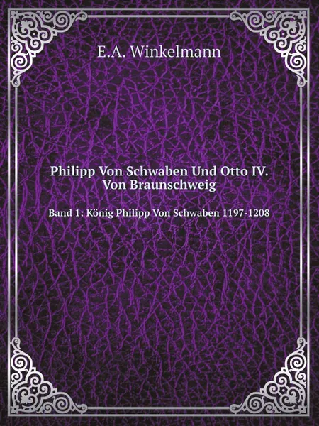 Обложка книги Philipp Von Schwaben Und Otto IV. Von Braunschweig. Band 1: Konig Philipp Von Schwaben 1197-1208, E.A. Winkelmann