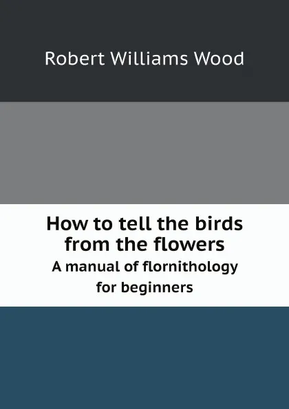 Обложка книги How to tell the birds from the flowers. A manual of flornithology for beginners, R.W. Wood