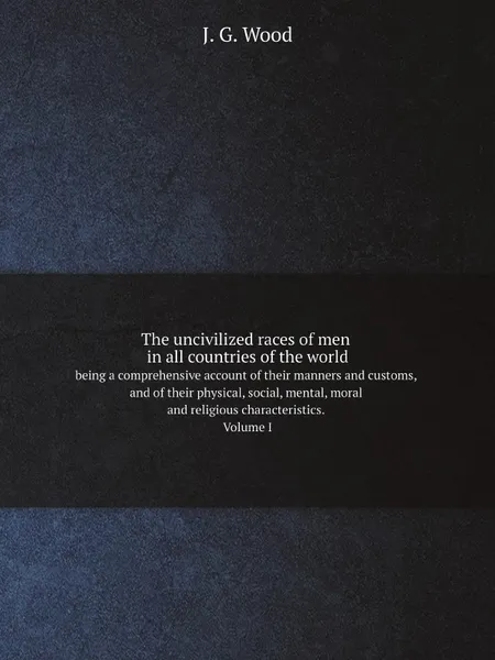 Обложка книги The uncivilized races of men in all countries of the world. being a comprehensive account of their manners and customs, and of their physical, social, mental, moral and religious characteristics. Volume I, J.G. Wood