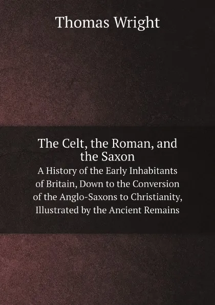 Обложка книги The Celt, the Roman, and the Saxon. A History of the Early Inhabitants of Britain, Down to the Conversion of the Anglo-Saxons to Christianity, Illustrated by the Ancient Remains, Thomas Wright