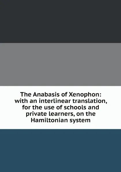 Обложка книги The Anabasis of Xenophon: with an interlinear translation, for the use of schools and private learners, on the Hamiltonian system, Xenophon