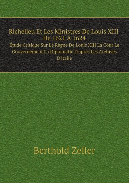 Обложка книги Richelieu Et Les Ministres De Louis XIII De 1621 A 1624 Etude Critique Sur Le Regne De Louis XIII La Cour Le Gouvernement La Diplomatie D.apres Les Archives D.italie, Berthold Zeller