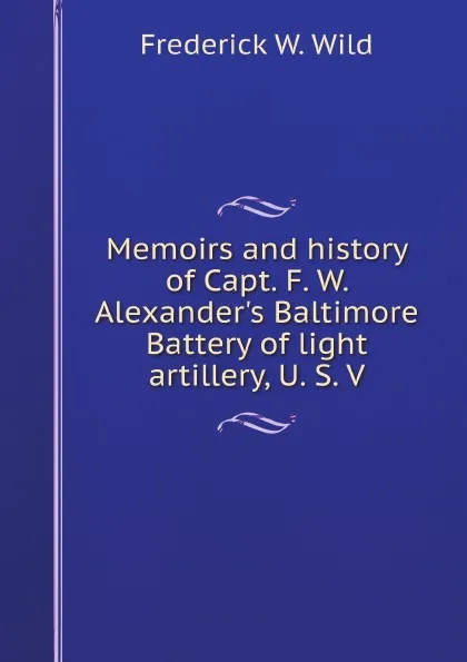 Обложка книги Memoirs and history of Capt. F. W. Alexander.s Baltimore Battery of light artillery, U. S. V, F.W. Wild