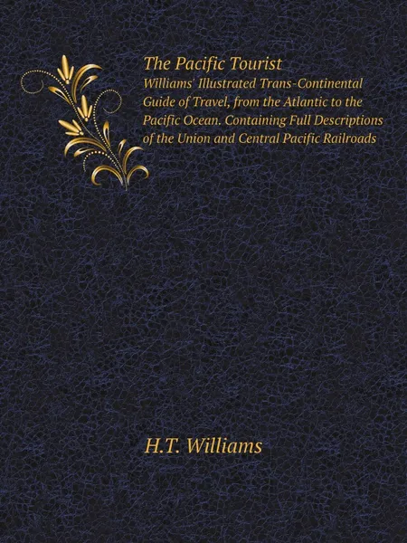 Обложка книги The Pacific Tourist. Williams. Illustrated Trans-Continental Guide of Travel, from the Atlantic to the Pacific Ocean. Containing Full Descriptions of the Union and Central Pacific Railroads, H.T. Williams