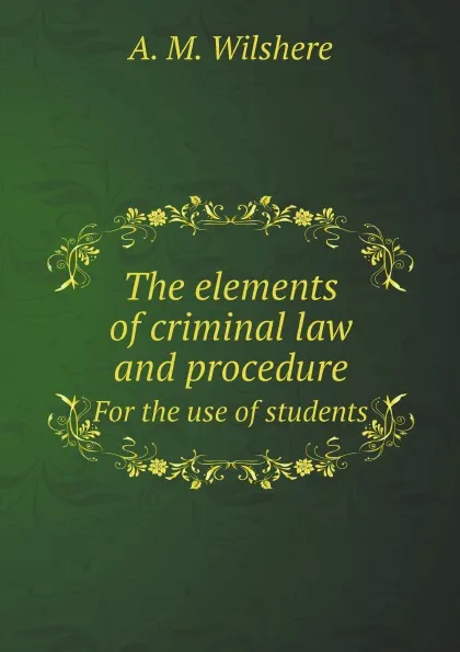 Обложка книги The elements of criminal law and procedure. For the use of students, A. M. Wilshere