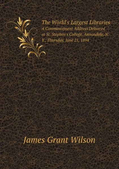 Обложка книги The World.s Largest Libraries. A Commencement Address Delivered at St. Stephen.s College, Annandale, N.Y., Thursday, June 21, 1894, James Grant Wilson