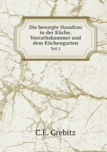 Обложка книги Die besorgte Hausfrau in der Kuche, Vorrathskammer und dem Kuchengarten. Teil 2, C.E. Grebitz