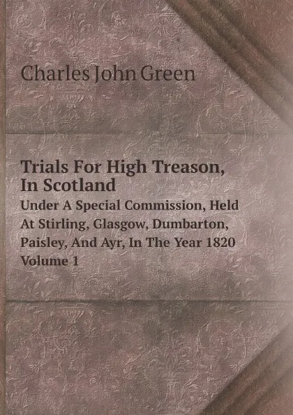 Обложка книги Trials For High Treason, In Scotland. Under A Special Commission, Held At Stirling, Glasgow, Dumbarton, Paisley, And Ayr, In The Year 1820 Volume 1, Charles John Green