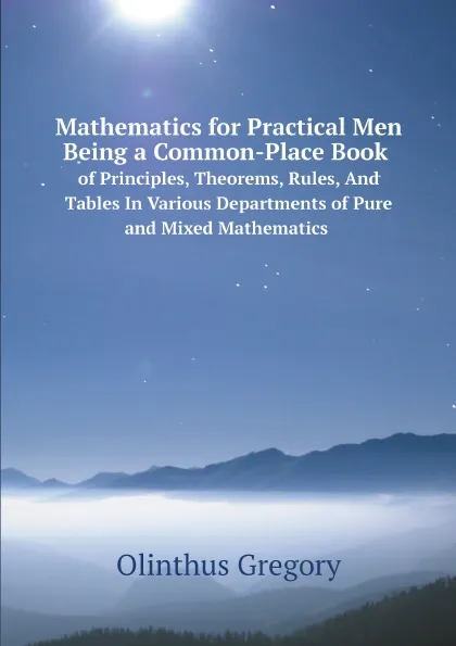 Обложка книги Mathematics for Practical Men Being a Common-Place Book of Principles, Theorems, Rules, And Tables In Various Departments of Pure and Mixed Mathematics, Olinthus Gregory