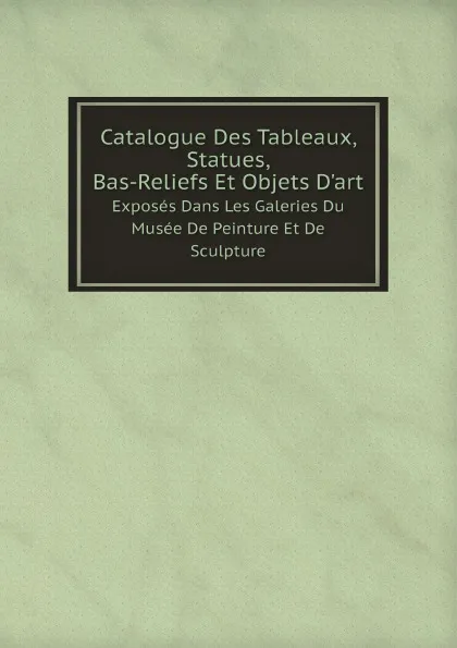 Обложка книги Catalogue Des Tableaux, Statues, Bas-Reliefs Et Objets D.art. Exposes Dans Les Galeries Du Musee De Peinture Et De Sculpture, Musée de Grenoble