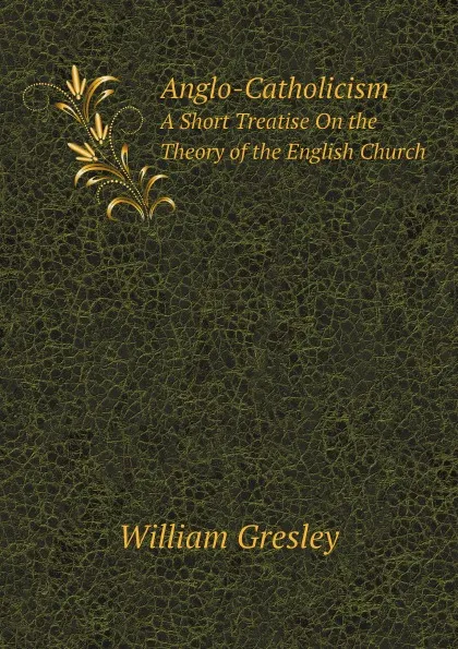 Обложка книги Anglo-Catholicism. A Short Treatise On the Theory of the English Church, William Gresley