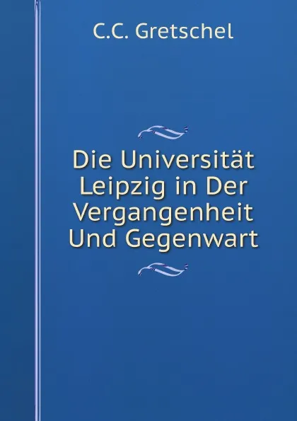Обложка книги Die Universitat Leipzig in Der Vergangenheit Und Gegenwart, C.C. Gretschel