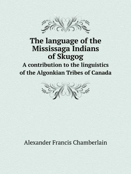 Обложка книги The language of the Mississaga Indians of Skugog. A contribution to the linguistics of the Algonkian Tribes of Canada, Alexander Francis Chamberlain