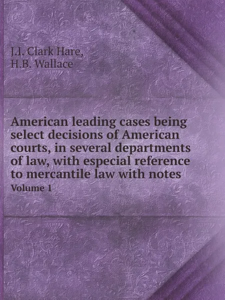 Обложка книги American leading cases being select decisions of American courts, in several departments of law, with especial reference to mercantile law with notes. Volume 1, J.I. Clark Hare, H.B. Wallace