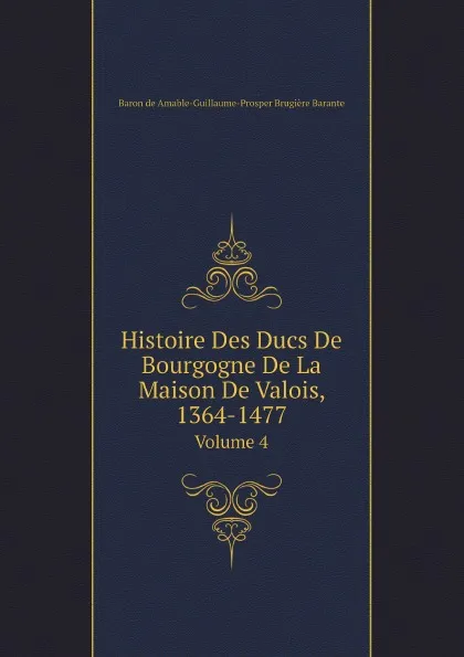 Обложка книги Histoire Des Ducs De Bourgogne De La Maison De Valois, 1364-1477. Volume 4, Amable-Guillaume-Prosper Brugière Barante