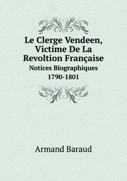 Обложка книги Le Clerge Vendeen, Victime De La Revoltion Francaise. Notices Biographiques 1790-1801, Armand Baraud