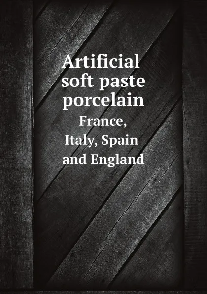 Обложка книги Artificial soft paste porcelain. France, Italy, Spain and England, Edwin Atlee Barber