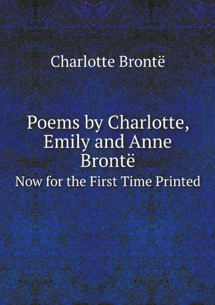Обложка книги Poems by Charlotte, Emily and Anne Bronte. Now for the First Time Printed, Charlotte Brontë