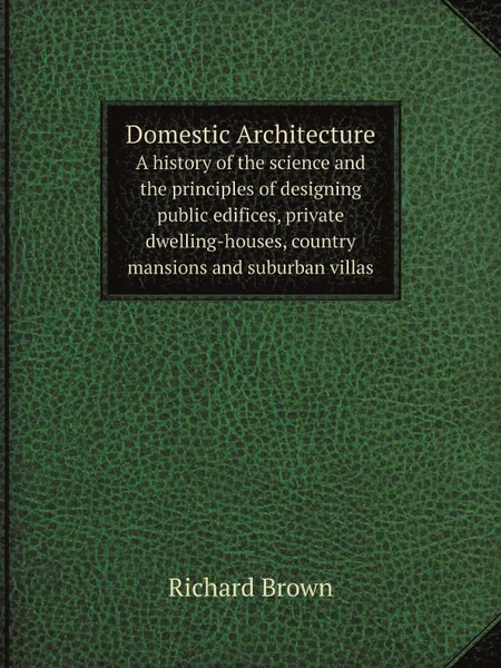 Обложка книги Domestic Architecture. A history of the science and the principles of designing public edifices, private dwelling-houses, country mansions and suburban villas, Richard Brown