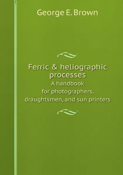 Обложка книги Ferric . heliographic processes. A handbook for photographers, draughtsmen, and sun printers, George E. Brown