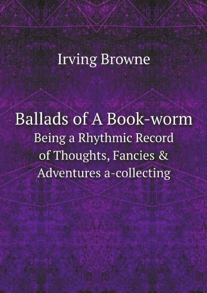Обложка книги Ballads of A Book-worm. Being a Rhythmic Record of Thoughts, Fancies . Adventures a-collecting, Irving Browne