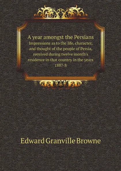 Обложка книги A year amongst the Persians. Impressions as to the life, character, and thought of the people of Persia, received during twelve month.s residence in that country in the years 1887-8, Edward Granville Browne