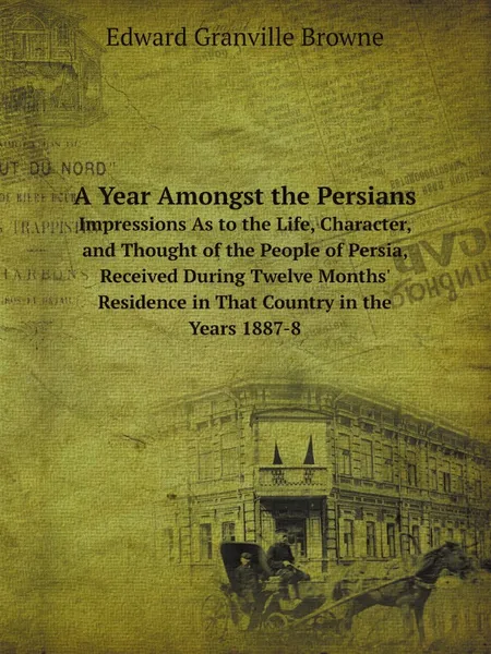 Обложка книги A Year Amongst the Persians. Impressions As to the Life, Character, and Thought of the People of Persia, Received During Twelve Months. Residence in That Country in the Years 1887-8, Edward Granville Browne