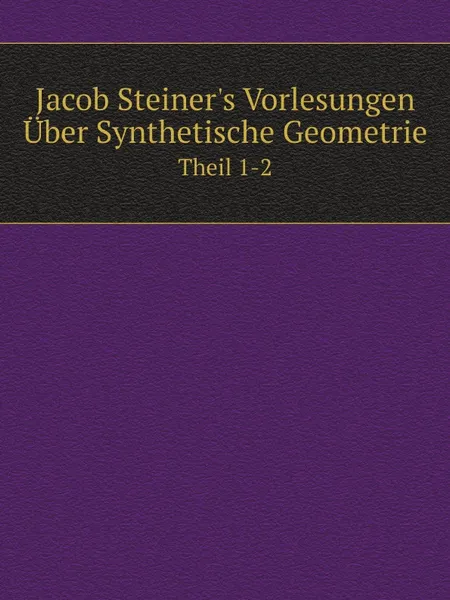 Обложка книги Jacob Steiner.s Vorlesungen Uber Synthetische Geometrie. Theil 1-2, Jakob Steiner