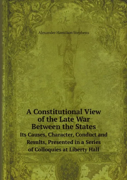 Обложка книги A Constitutional View of the Late War Between the States. Its Causes, Character, Conduct and Results, Presented in a Series of Colloquies at Liberty Hall, Alexander Hamilton Stephens