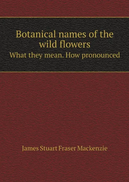 Обложка книги Botanical names of the wild flowers. What they mean. How pronounced, James Stuart Fraser Mackenzie