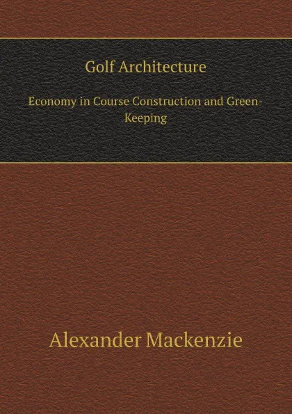 Обложка книги Golf Architecture. Economy in Course Construction and Green-Keeping, Alexander Mackenzie