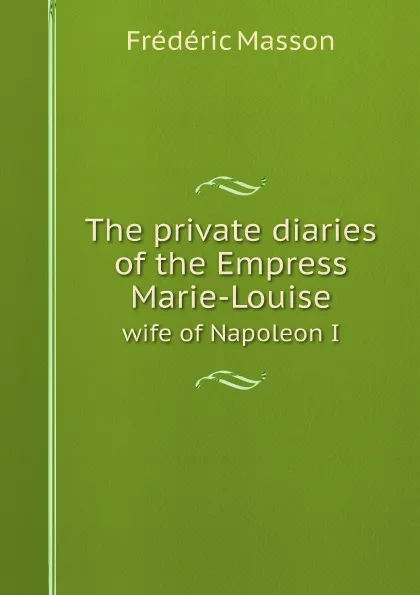 Обложка книги The private diaries of the Empress Marie-Louise. wife of Napoleon I, Masson Frederic