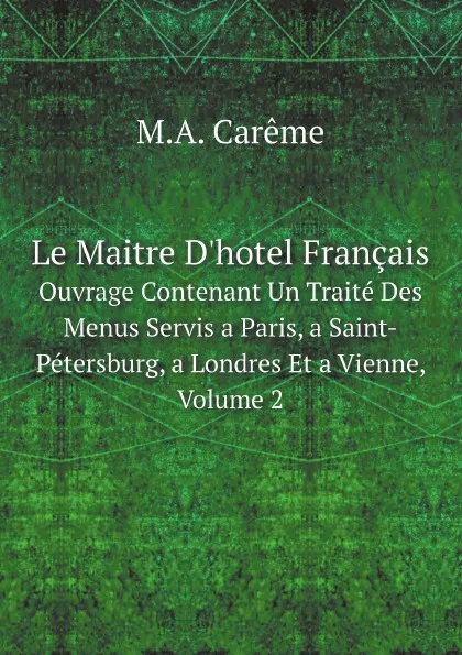 Обложка книги Le Maitre D.hotel Francais. Ouvrage Contenant Un Traite Des Menus Servis a Paris, a Saint-Petersburg, a Londres Et a Vienne, Volume 2, M.A. Carême