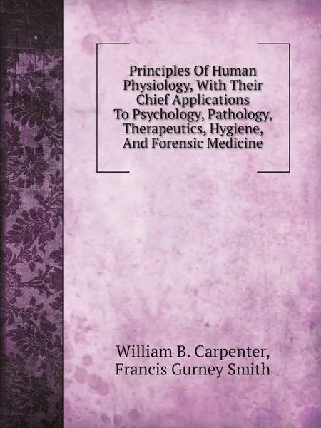 Обложка книги Principles Of Human Physiology, With Their Chief Applications To Psychology, Pathology, Therapeutics, Hygiene, And Forensic Medicine, William B. Carpenter, Francis Gurney Smith