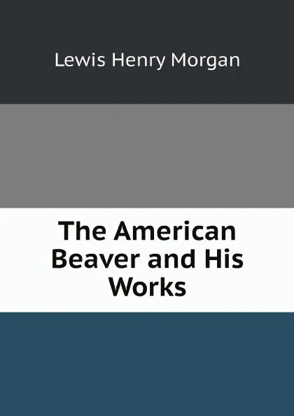 Обложка книги The American Beaver and His Works, Lewis Henry Morgan