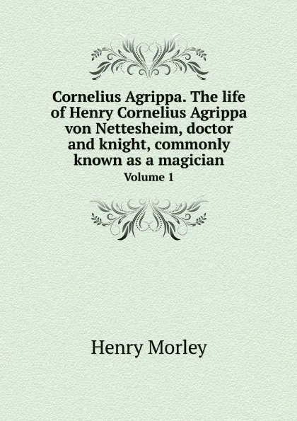 Обложка книги Cornelius Agrippa. The life of Henry Cornelius Agrippa von Nettesheim, doctor and knight, commonly known as a magician. Volume 1, Henry Morley