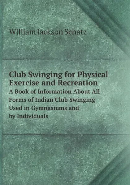 Обложка книги Club Swinging for Physical Exercise and Recreation. A Book of Information About All Forms of Indian Club Swinging Used in Gymnasiums and by Individuals, William Jackson Schatz