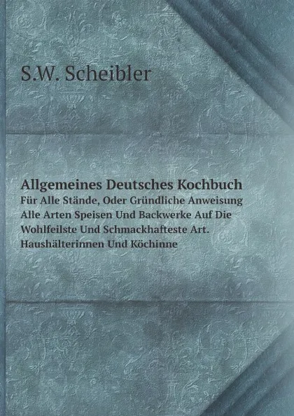 Обложка книги Allgemeines Deutsches Kochbuch. Fur Alle Stande, Oder Grundliche Anweisung Alle Arten Speisen Und Backwerke Auf Die Wohlfeilste Und Schmackhafteste Art. Haushalterinnen Und Kochinne, S.W. Scheibler