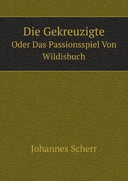 Обложка книги Die Gekreuzigte. Oder Das Passionsspiel Von Wildisbuch, Johannes Scherr