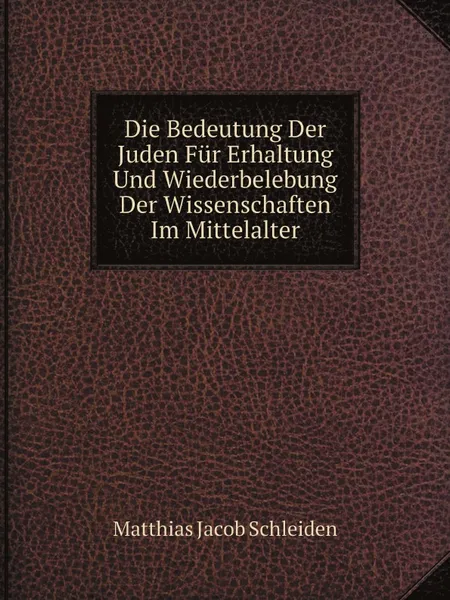 Обложка книги Die Bedeutung Der Juden Fur Erhaltung Und Wiederbelebung Der Wissenschaften Im Mittelalter, Matthias Jacob Schleiden