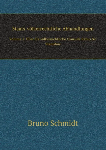 Обложка книги Staats-volkerrechtliche Abhandlungen. Volume 1: Uber die volkerrechtliche Clausula Rebus Sic Stantibus, Bruno Schmidt