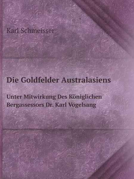 Обложка книги Die Goldfelder Australasiens. Unter Mitwirkung Des Koniglichen Bergassessors Dr. Karl Vogelsang, Karl Schmeisser