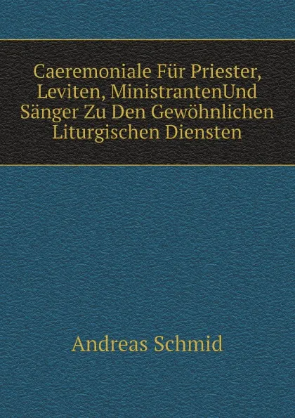 Обложка книги Caeremoniale Fur Priester, Leviten, MinistrantenUnd Sanger Zu Den Gewohnlichen Liturgischen Diensten, Andreas Schmid