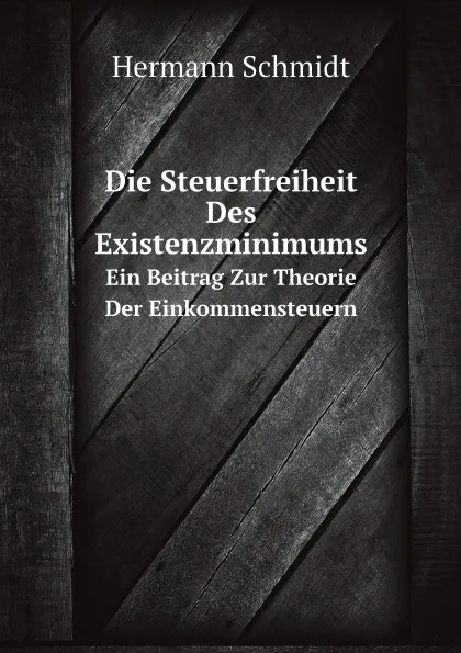 Обложка книги Die Steuerfreiheit Des Existenzminimums. Ein Beitrag Zur Theorie Der Einkommensteuern, Hermann Schmidt