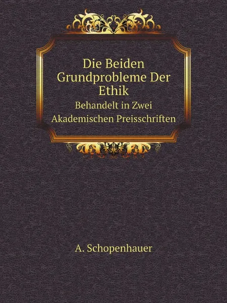 Обложка книги Die Beiden Grundprobleme Der Ethik. Behandelt in Zwei Akademischen Preisschriften, Артур Шопенгауэр