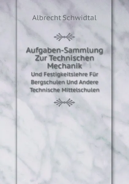 Обложка книги Aufgaben-Sammlung Zur Technischen Mechanik. Und Festigkeitslehre Fur Bergschulen Und Andere Technische Mittelschulen, Albrecht Schwidtal